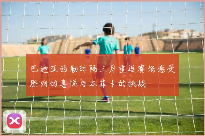 巴迪亚西勒时隔三月重返赛场感受胜利的喜悦与本菲卡的挑战