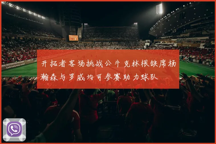 开拓者客场挑战公牛克林根缺席杨瀚森与罗威均可参赛助力球队