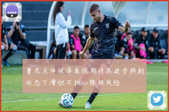 鲁尼点评埃泽表现期待其进步热刺状态下滑但不担心降级风险