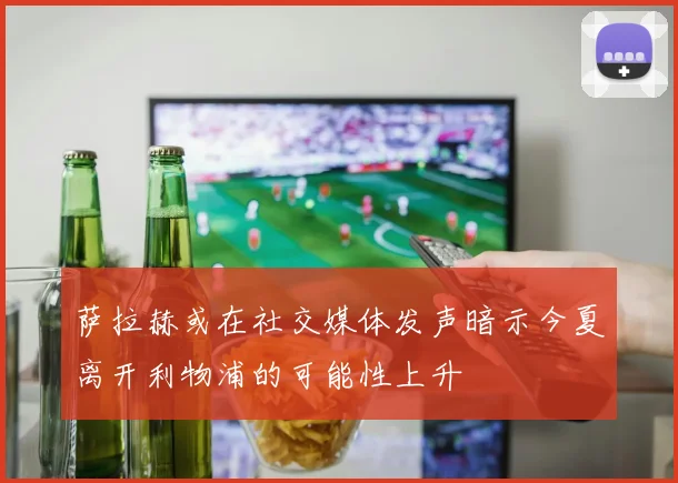 萨拉赫或在社交媒体发声暗示今夏离开利物浦的可能性上升