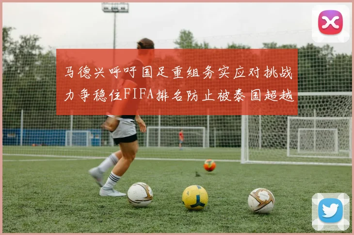 马德兴呼吁国足重组务实应对挑战力争稳住FIFA排名防止被泰国超越