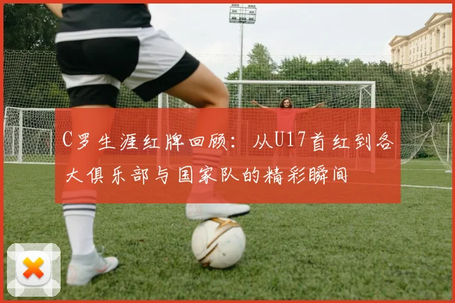 C罗生涯红牌回顾：从U17首红到各大俱乐部与国家队的精彩瞬间