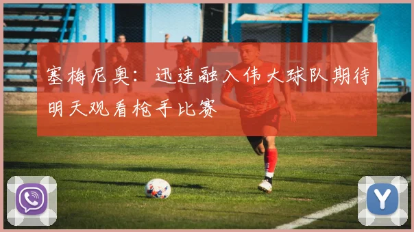 塞梅尼奥：迅速融入伟大球队期待明天观看枪手比赛