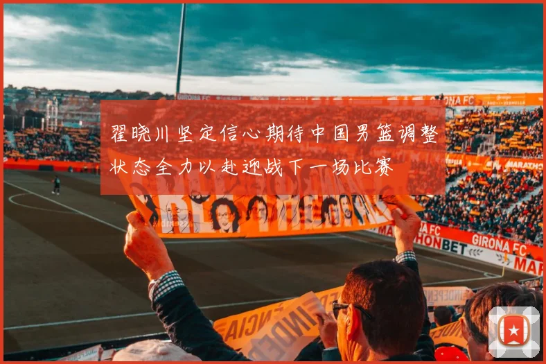 翟晓川坚定信心期待中国男篮调整状态全力以赴迎战下一场比赛