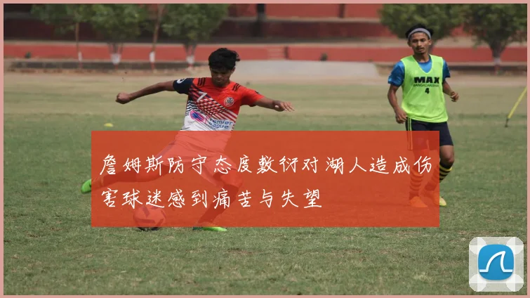 詹姆斯防守态度敷衍对湖人造成伤害球迷感到痛苦与失望