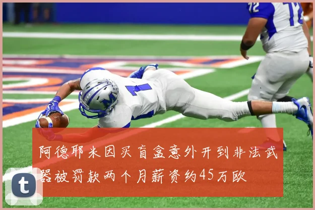 阿德耶米因买盲盒意外开到非法武器被罚款两个月薪资约45万欧
