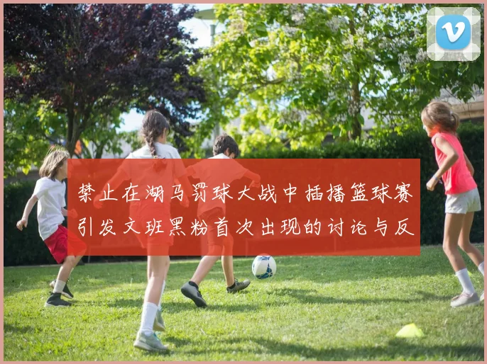 禁止在湖马罚球大战中插播篮球赛引发文班黑粉首次出现的讨论与反思