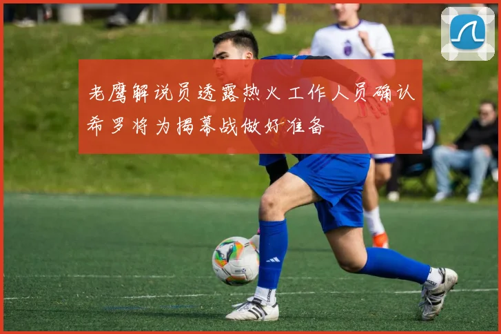 老鹰解说员透露热火工作人员确认希罗将为揭幕战做好准备