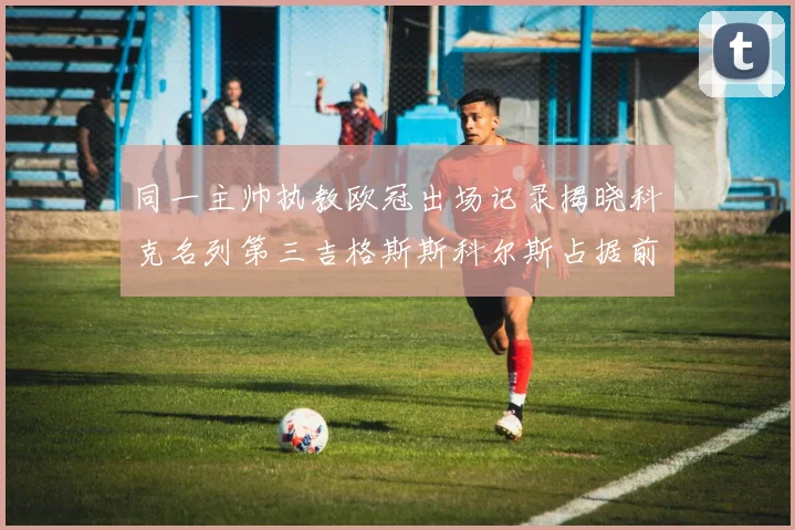 同一主帅执教欧冠出场记录揭晓科克名列第三吉格斯斯科尔斯占据前两位