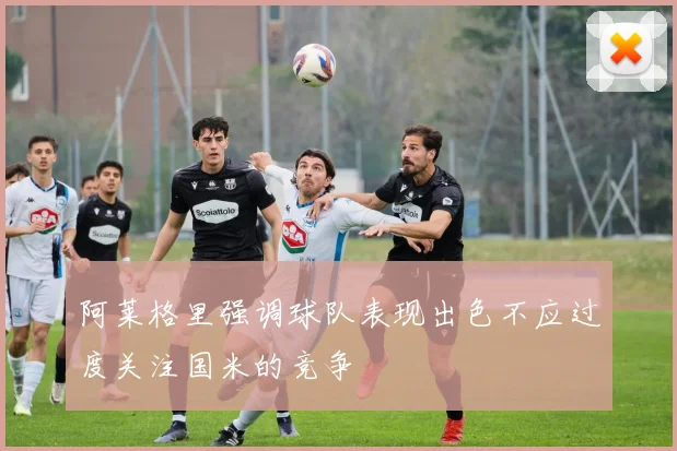 阿莱格里强调球队表现出色不应过度关注国米的竞争