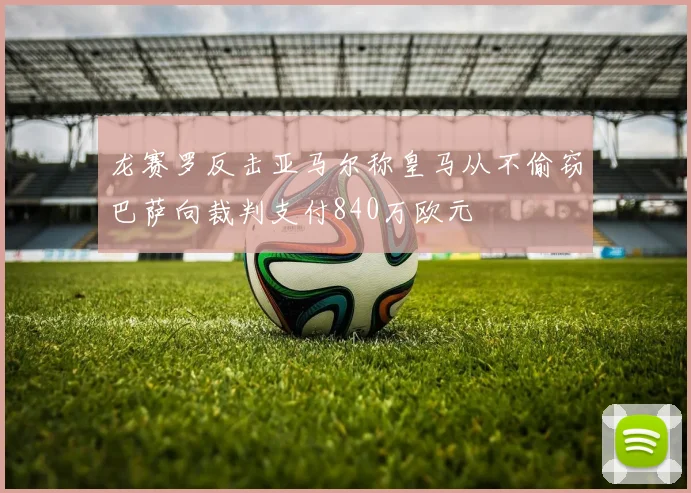 龙赛罗反击亚马尔称皇马从不偷窃巴萨向裁判支付840万欧元