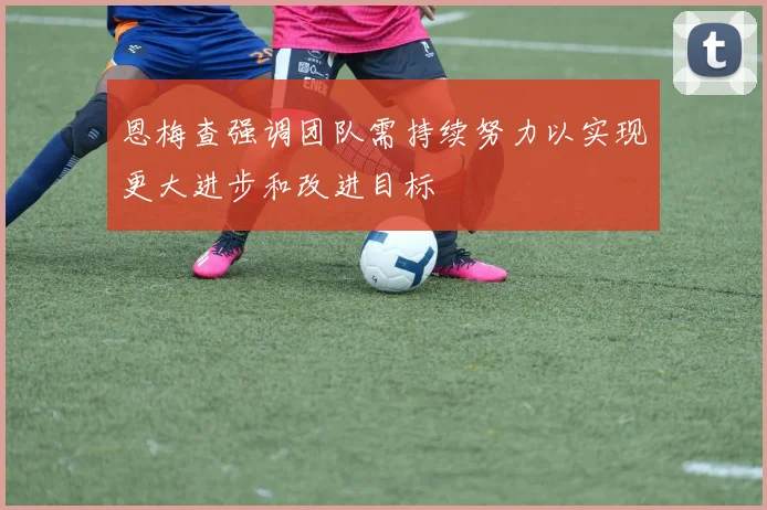 恩梅查强调团队需持续努力以实现更大进步和改进目标