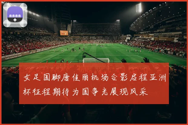 女足国脚唐佳丽机场合影启程亚洲杯征程期待为国争光展现风采