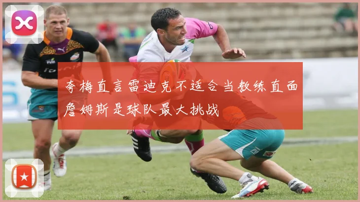 夸梅直言雷迪克不适合当教练直面詹姆斯是球队最大挑战