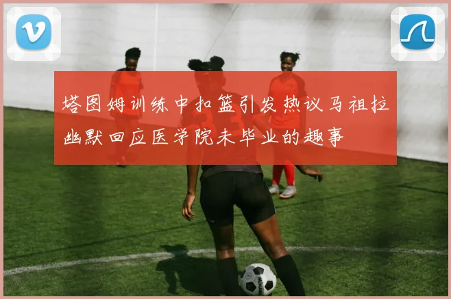 塔图姆训练中扣篮引发热议马祖拉幽默回应医学院未毕业的趣事