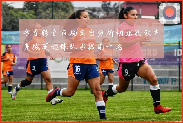 冬季转会市场支出分析切尔西领先曼城英超球队占据前十名