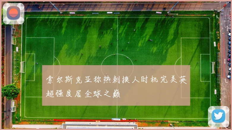 索尔斯克亚称热刺换人时机完美英超强度居全球之巅