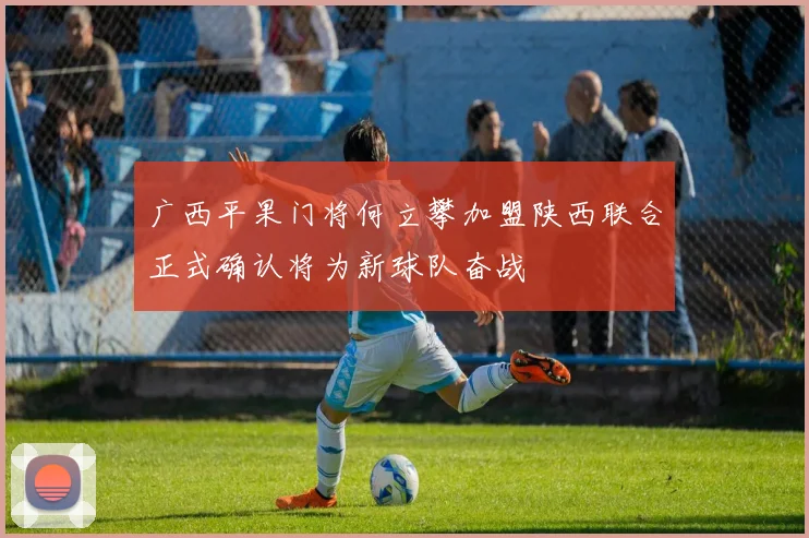 广西平果门将何立攀加盟陕西联合正式确认将为新球队奋战