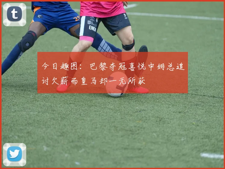 今日趣图：巴黎夺冠喜悦中姆总追讨欠薪而皇马却一无所获