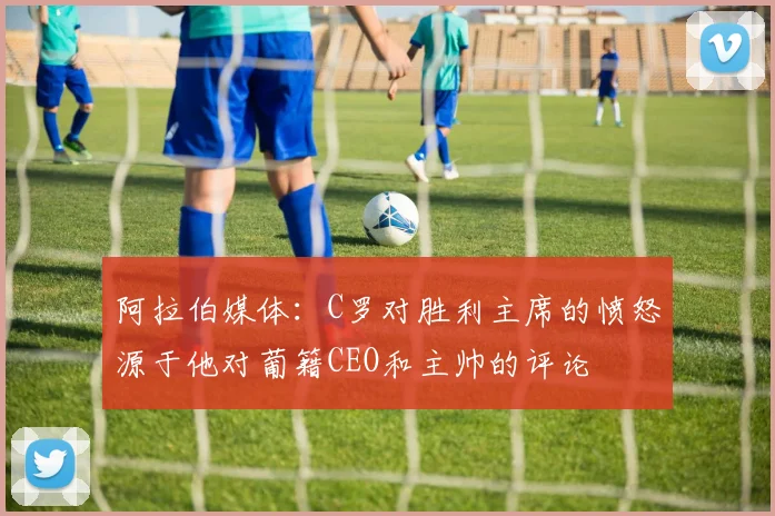 阿拉伯媒体：C罗对胜利主席的愤怒源于他对葡籍CEO和主帅的评论
