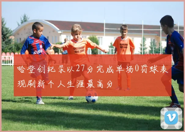 哈登创纪录以27分完成单场0罚球表现刷新个人生涯最高分