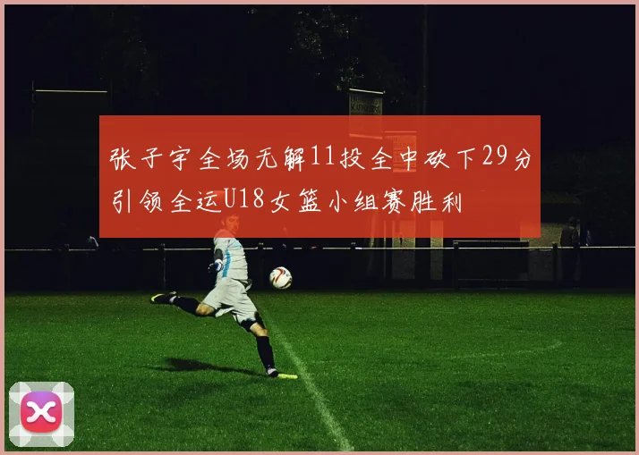张子宇全场无解11投全中砍下29分引领全运U18女篮小组赛胜利