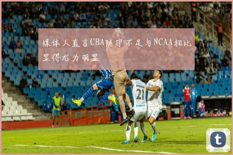 媒体人直言CBA防守不足与NCAA相比显得尤为明显